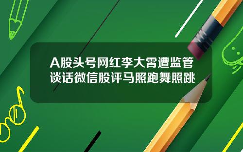 A股头号网红李大霄遭监管谈话微信股评马照跑舞照跳