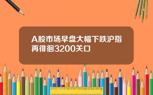 A股市场早盘大幅下跌沪指再徘徊3200关口