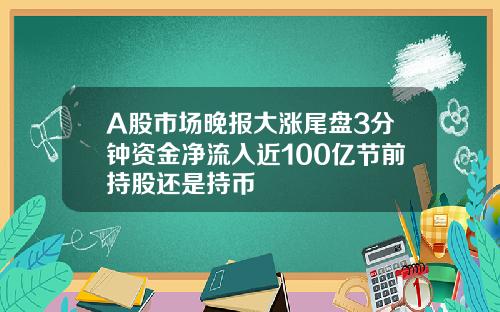 A股市场晚报大涨尾盘3分钟资金净流入近100亿节前持股还是持币