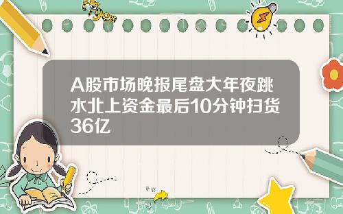 A股市场晚报尾盘大年夜跳水北上资金最后10分钟扫货36亿