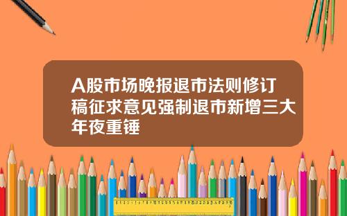 A股市场晚报退市法则修订稿征求意见强制退市新增三大年夜重锤