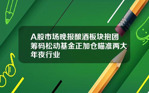 A股市场晚报酿酒板块抱团筹码松动基金正加仓瞄准两大年夜行业