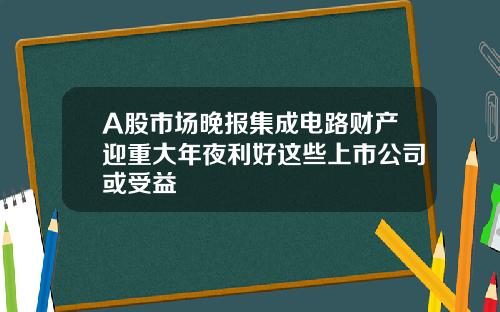 A股市场晚报集成电路财产迎重大年夜利好这些上市公司或受益