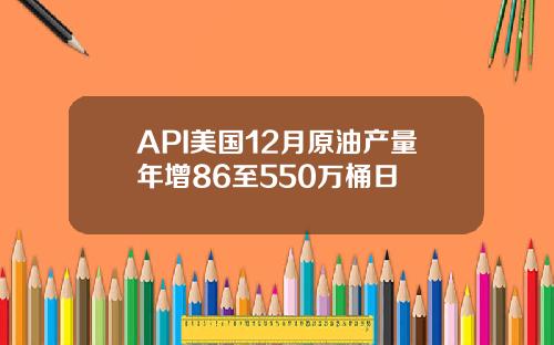 API美国12月原油产量年增86至550万桶日