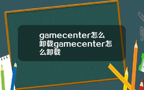 gamecenter怎么卸载gamecenter怎么卸载