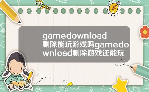 gamedownload删除能玩游戏吗gamedownload删除游戏还能玩吗