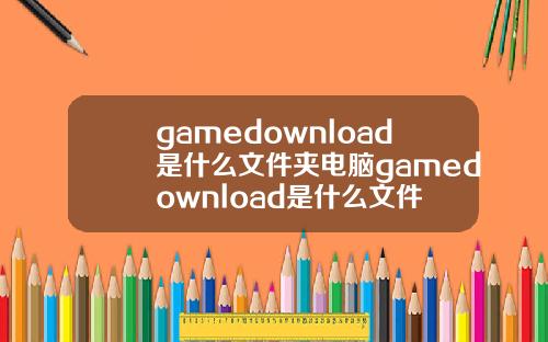 gamedownload是什么文件夹电脑gamedownload是什么文件