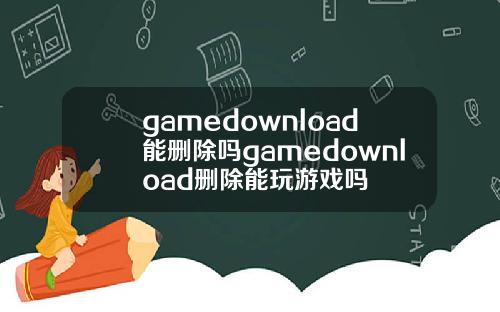 gamedownload能删除吗gamedownload删除能玩游戏吗