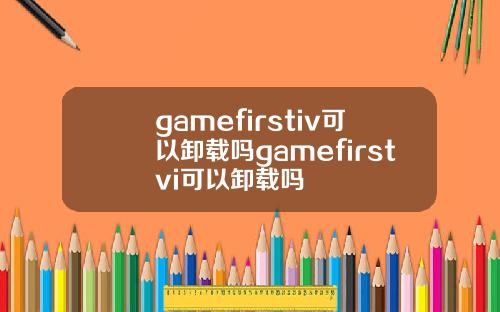 gamefirstiv可以卸载吗gamefirstvi可以卸载吗