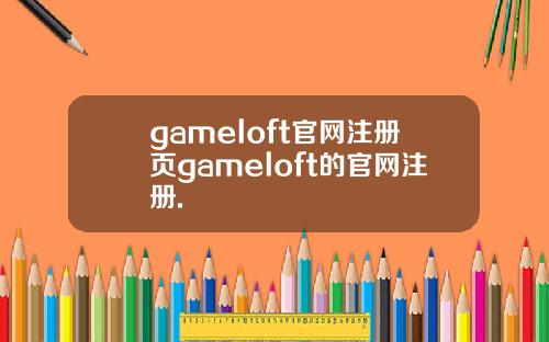 gameloft官网注册页gameloft的官网注册.