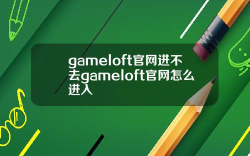 gameloft官网进不去gameloft官网怎么进入