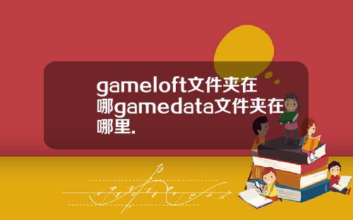 gameloft文件夹在哪gamedata文件夹在哪里.