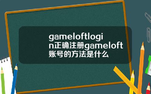 gameloftlogin正确注册gameloft账号的方法是什么