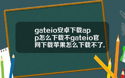 gateio安卓下载app怎么下载不gateio官网下载苹果怎么下载不了.