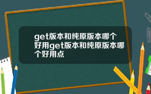 get版本和纯原版本哪个好用get版本和纯原版本哪个好用点