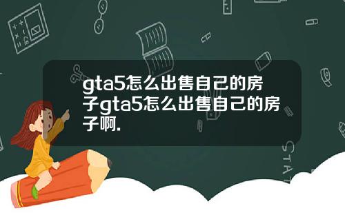 gta5怎么出售自己的房子gta5怎么出售自己的房子啊.