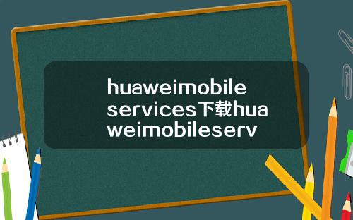 huaweimobileservices下载huaweimobileservicesapk.