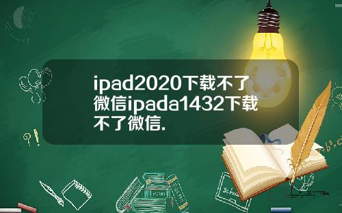 ipad2020下载不了微信ipada1432下载不了微信.