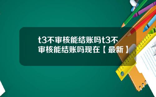 t3不审核能结账吗t3不审核能结账吗现在【最新】