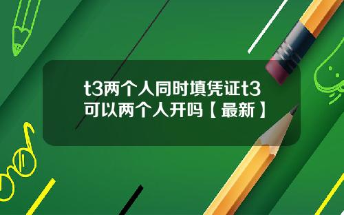 t3两个人同时填凭证t3可以两个人开吗【最新】