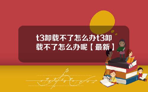 t3卸载不了怎么办t3卸载不了怎么办呢【最新】