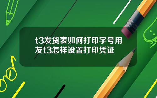 t3发货表如何打印字号用友t3怎样设置打印凭证