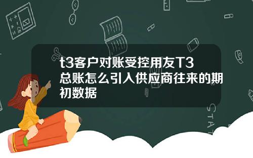 t3客户对账受控用友T3总账怎么引入供应商往来的期初数据