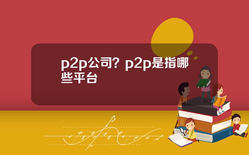 p2p公司？p2p是指哪些平台