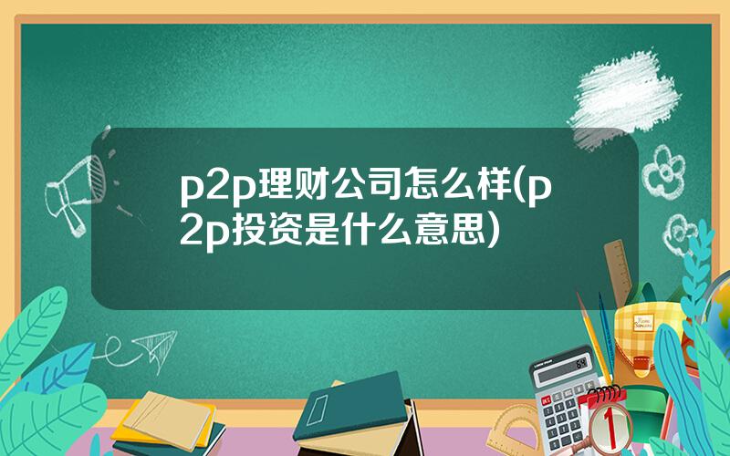 p2p理财公司怎么样(p2p投资是什么意思)