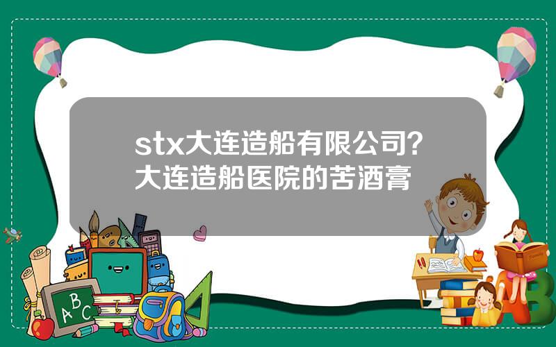 stx大连造船有限公司？大连造船医院的苦酒膏