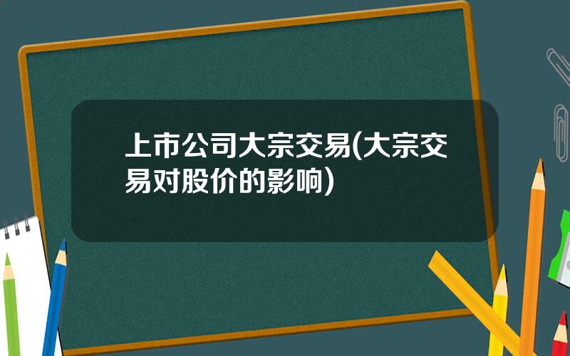 上市公司大宗交易(大宗交易对股价的影响)