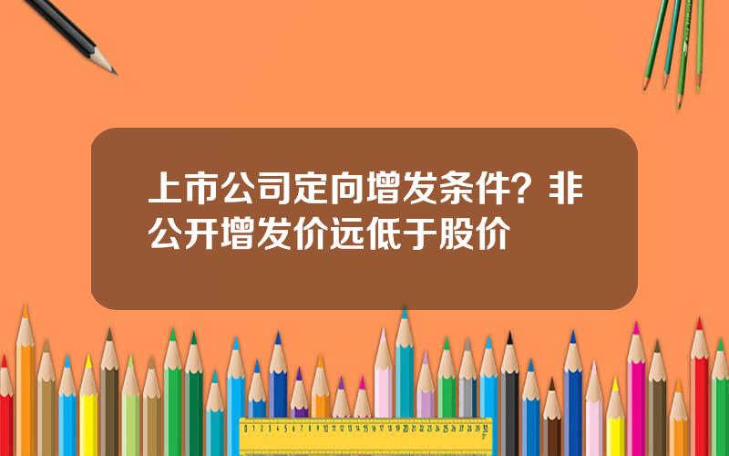 上市公司定向增发条件？非公开增发价远低于股价