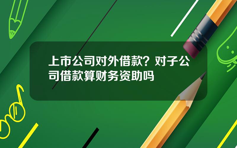 上市公司对外借款？对子公司借款算财务资助吗