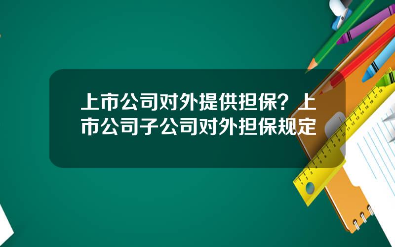 上市公司对外提供担保？上市公司子公司对外担保规定