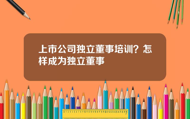 上市公司独立董事培训？怎样成为独立董事