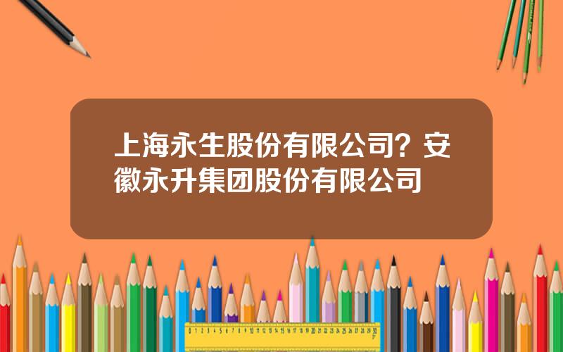 上海永生股份有限公司？安徽永升集团股份有限公司