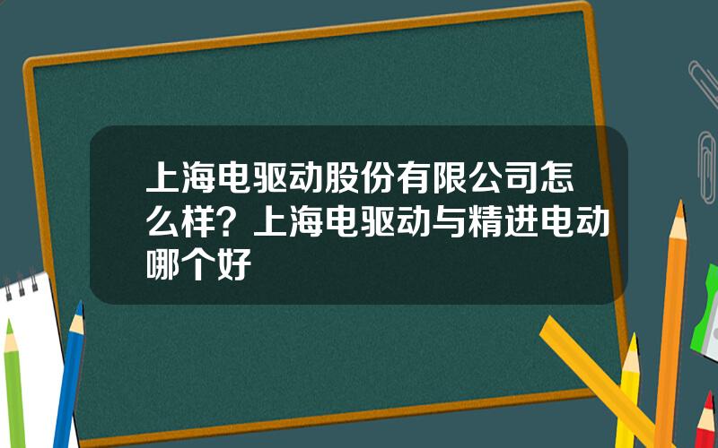 上海电驱动股份有限公司怎么样？上海电驱动与精进电动哪个好