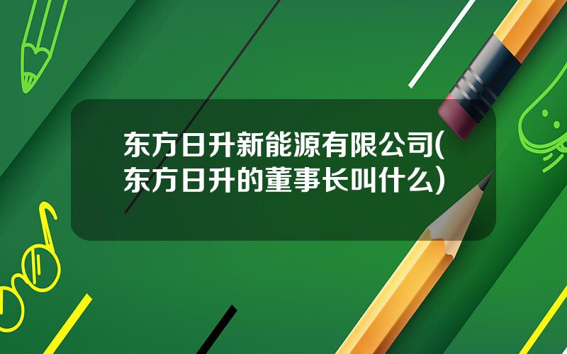 东方日升新能源有限公司(东方日升的董事长叫什么)