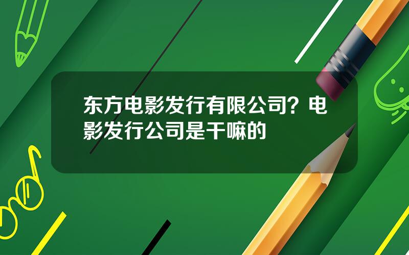 东方电影发行有限公司？电影发行公司是干嘛的