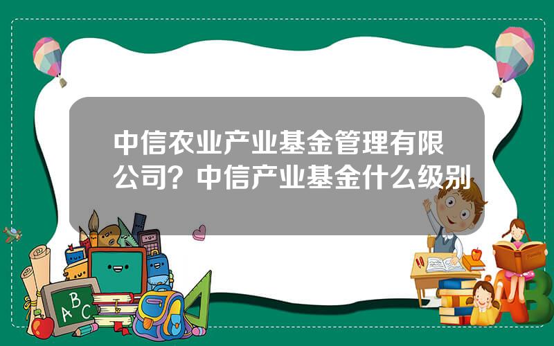 中信农业产业基金管理有限公司？中信产业基金什么级别