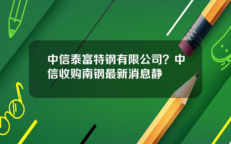 中信泰富特钢有限公司？中信收购南钢最新消息静