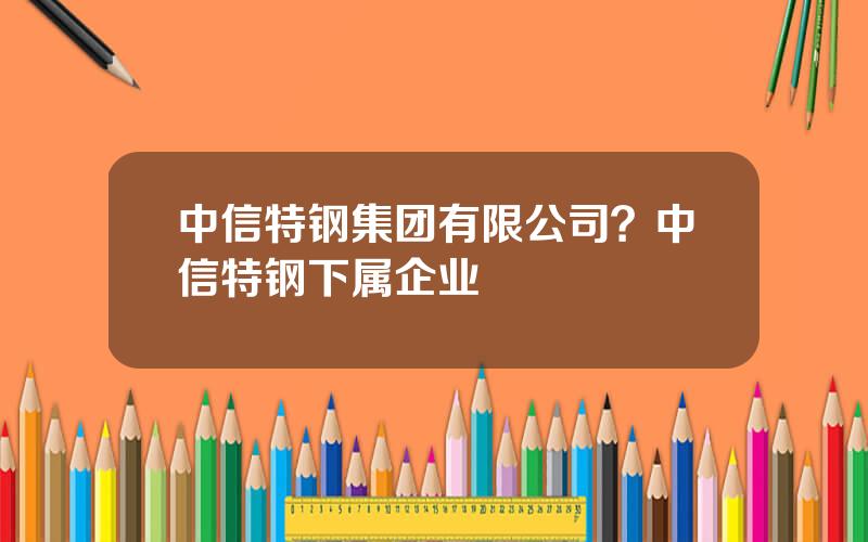 中信特钢集团有限公司？中信特钢下属企业