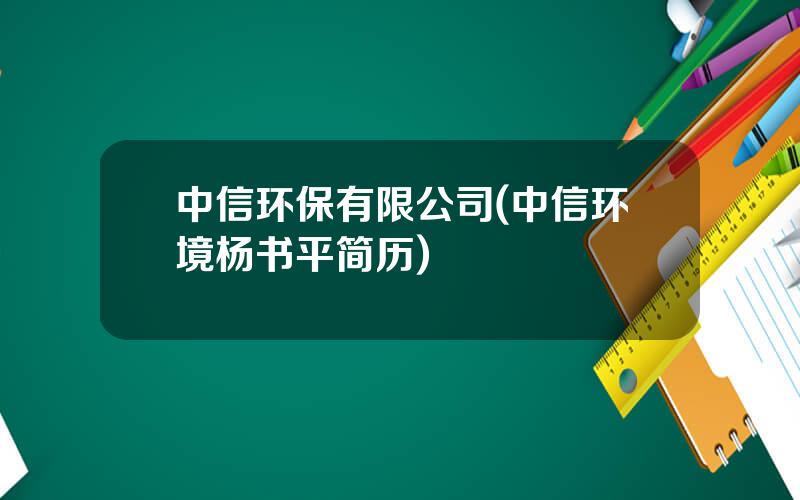 中信环保有限公司(中信环境杨书平简历)