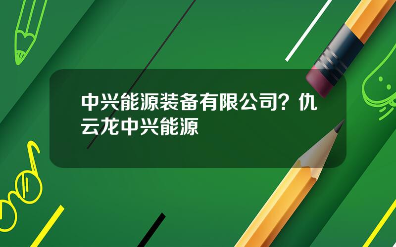 中兴能源装备有限公司？仇云龙中兴能源