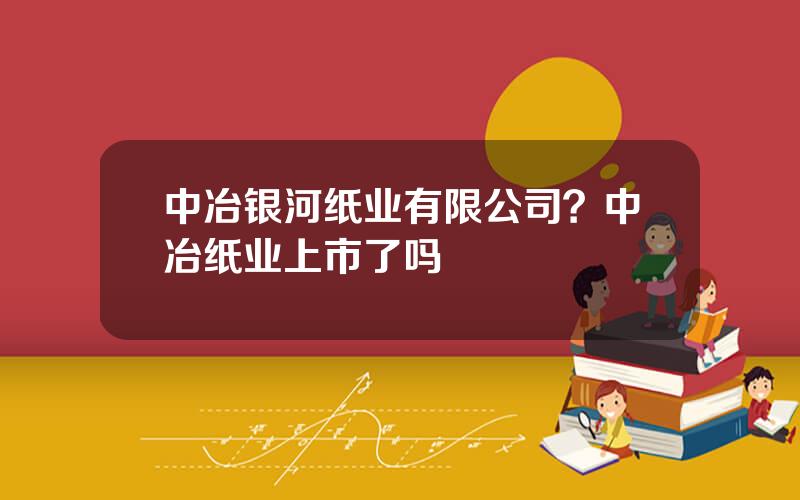 中冶银河纸业有限公司？中冶纸业上市了吗