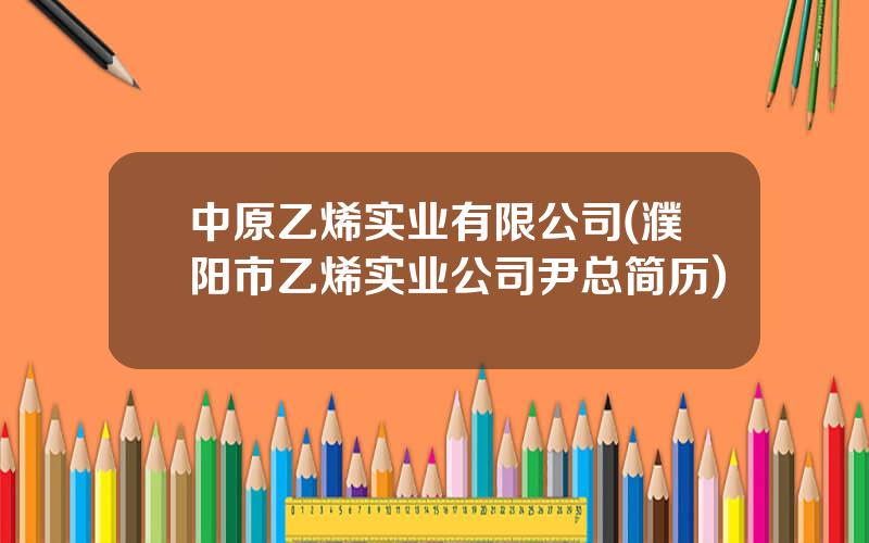 中原乙烯实业有限公司(濮阳市乙烯实业公司尹总简历)