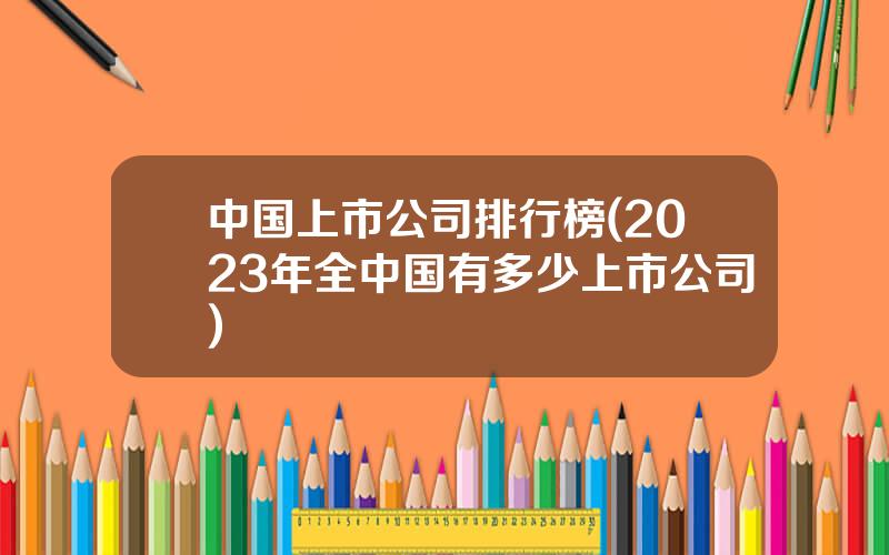 中国上市公司排行榜(2023年全中国有多少上市公司)