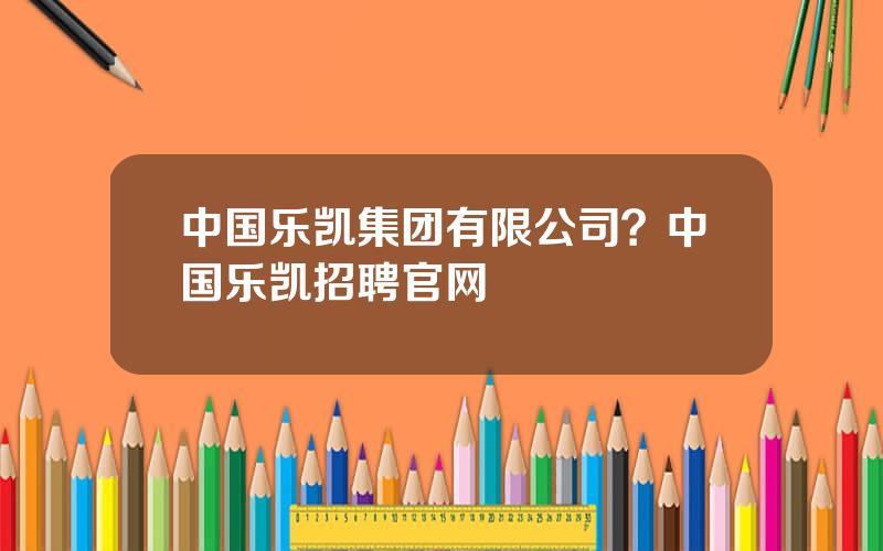 中国乐凯集团有限公司？中国乐凯招聘官网