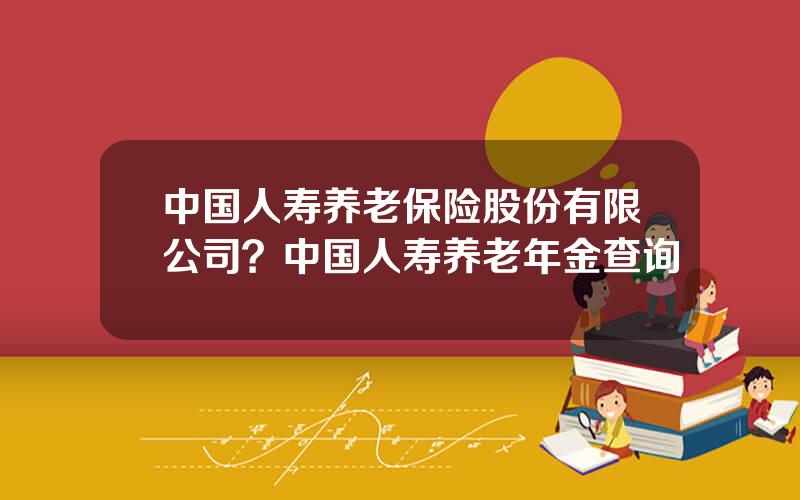 中国人寿养老保险股份有限公司？中国人寿养老年金查询