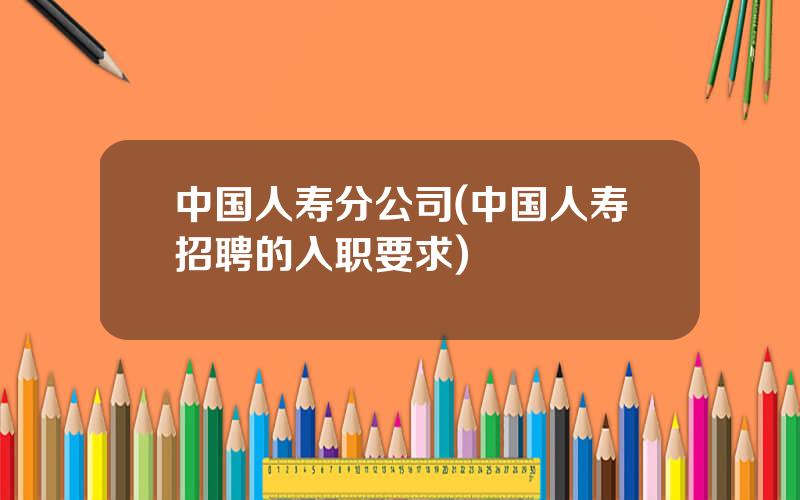 中国人寿分公司(中国人寿招聘的入职要求)